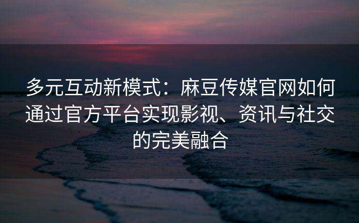 多元互动新模式：麻豆传媒官网如何通过官方平台实现影视、资讯与社交的完美融合