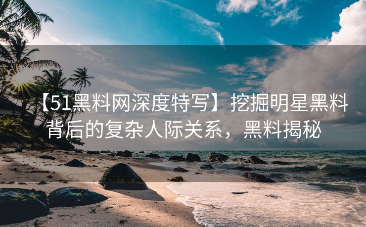 【51黑料网深度特写】挖掘明星黑料背后的复杂人际关系，黑料揭秘