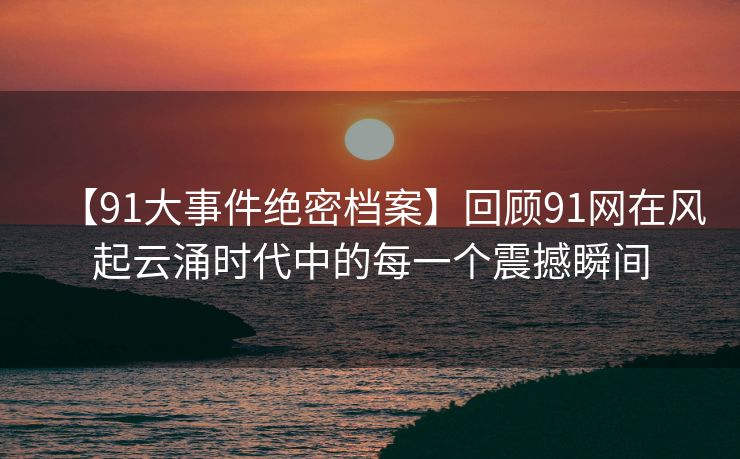 【91大事件绝密档案】回顾91网在风起云涌时代中的每一个震撼瞬间