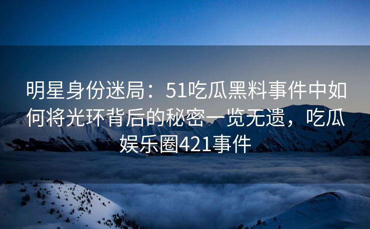 明星身份迷局：51吃瓜黑料事件中如何将光环背后的秘密一览无遗，吃瓜娱乐圈421事件