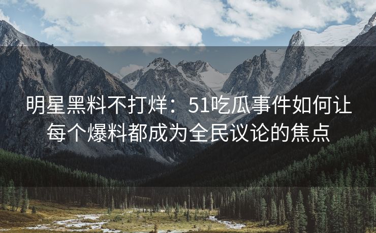明星黑料不打烊：51吃瓜事件如何让每个爆料都成为全民议论的焦点
