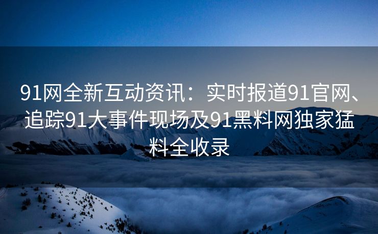 91网全新互动资讯：实时报道91官网、追踪91大事件现场及91黑料网独家猛料全收录