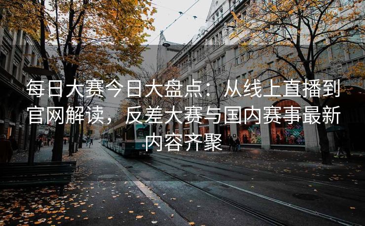 每日大赛今日大盘点：从线上直播到官网解读，反差大赛与国内赛事最新内容齐聚