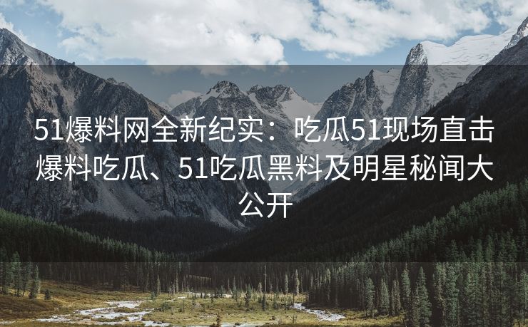 51爆料网全新纪实：吃瓜51现场直击爆料吃瓜、51吃瓜黑料及明星秘闻大公开