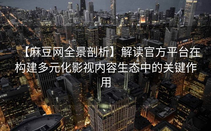 【麻豆网全景剖析】解读官方平台在构建多元化影视内容生态中的关键作用