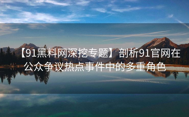 【91黑料网深挖专题】剖析91官网在公众争议热点事件中的多重角色