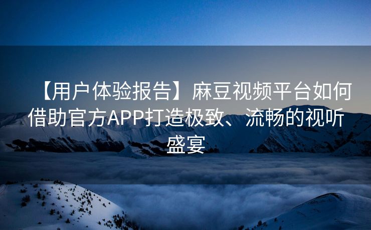 【用户体验报告】麻豆视频平台如何借助官方APP打造极致、流畅的视听盛宴
