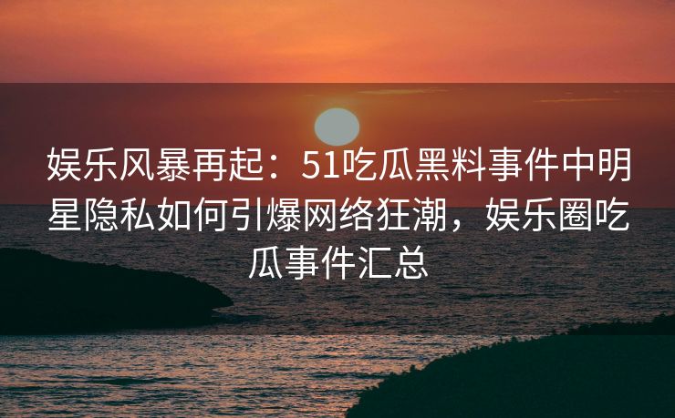 娱乐风暴再起：51吃瓜黑料事件中明星隐私如何引爆网络狂潮，娱乐圈吃瓜事件汇总