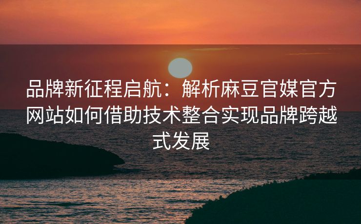 品牌新征程启航：解析麻豆官媒官方网站如何借助技术整合实现品牌跨越式发展