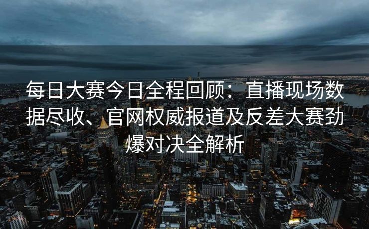 每日大赛今日全程回顾：直播现场数据尽收、官网权威报道及反差大赛劲爆对决全解析
